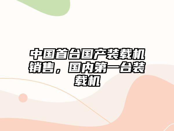 中國首臺國產(chǎn)裝載機(jī)銷售，國內(nèi)第一臺裝載機(jī)