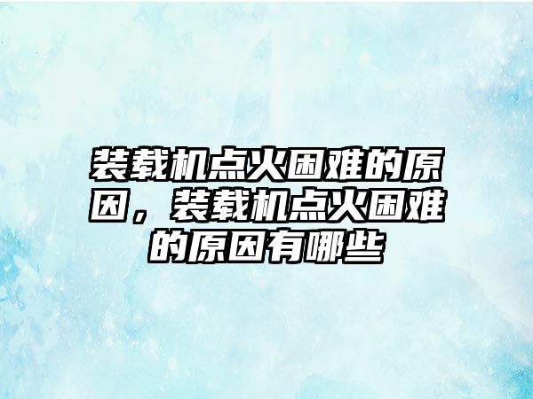 裝載機點火困難的原因，裝載機點火困難的原因有哪些