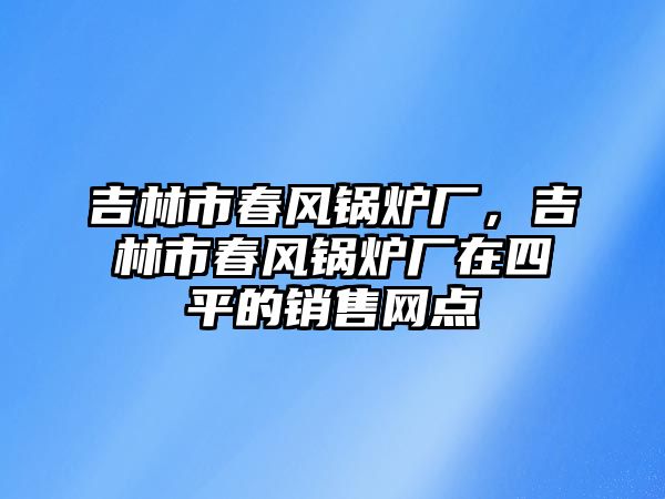 吉林市春風(fēng)鍋爐廠，吉林市春風(fēng)鍋爐廠在四平的銷售網(wǎng)點