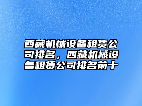 西藏機械設(shè)備租賃公司排名，西藏機械設(shè)備租賃公司排名前十