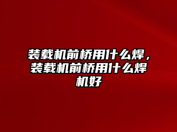 裝載機(jī)前橋用什么焊，裝載機(jī)前橋用什么焊機(jī)好