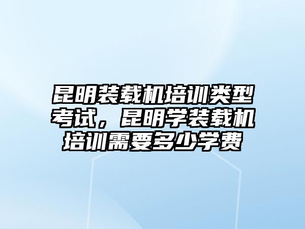 昆明裝載機(jī)培訓(xùn)類型考試，昆明學(xué)裝載機(jī)培訓(xùn)需要多少學(xué)費(fèi)