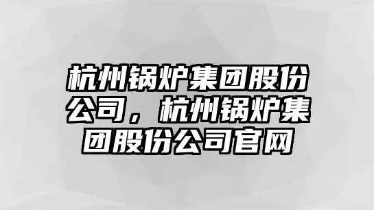 杭州鍋爐集團股份公司，杭州鍋爐集團股份公司官網(wǎng)