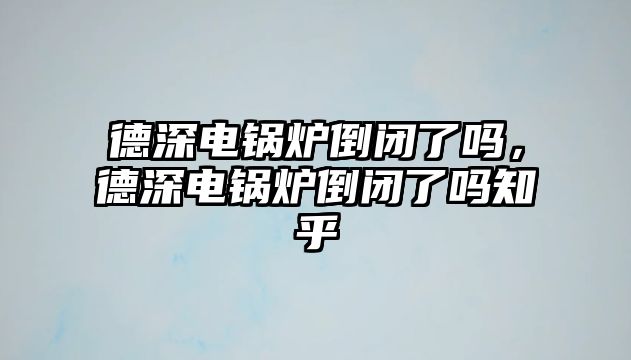 德深電鍋爐倒閉了嗎，德深電鍋爐倒閉了嗎知乎