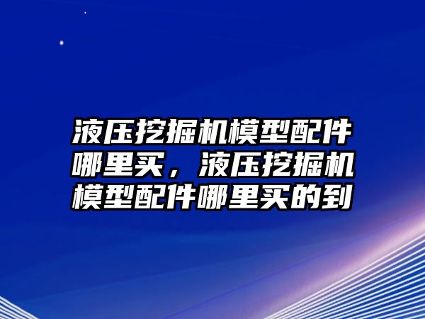 液壓挖掘機(jī)模型配件哪里買，液壓挖掘機(jī)模型配件哪里買的到