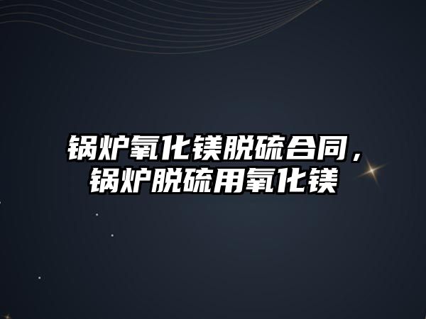 鍋爐氧化鎂脫硫合同，鍋爐脫硫用氧化鎂