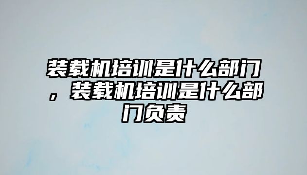 裝載機培訓是什么部門，裝載機培訓是什么部門負責