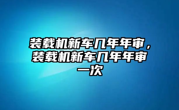 裝載機(jī)新車幾年年審，裝載機(jī)新車幾年年審一次