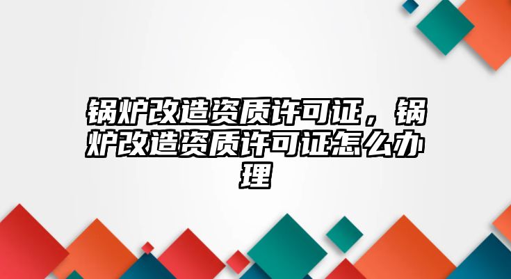 鍋爐改造資質(zhì)許可證，鍋爐改造資質(zhì)許可證怎么辦理