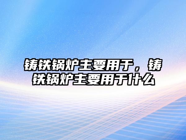 鑄鐵鍋爐主要用于，鑄鐵鍋爐主要用于什么