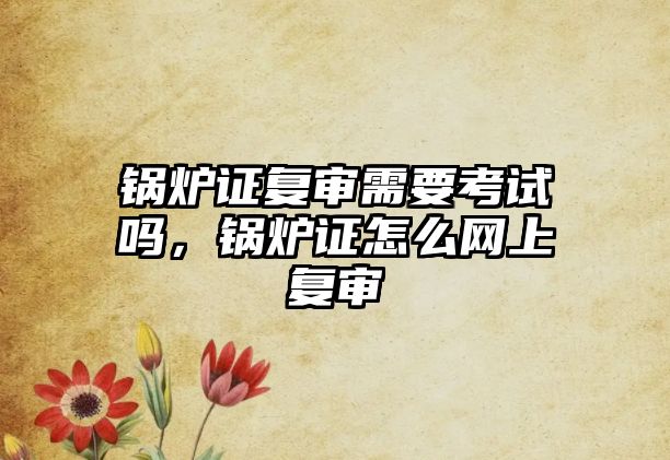 鍋爐證復(fù)審需要考試嗎，鍋爐證怎么網(wǎng)上復(fù)審