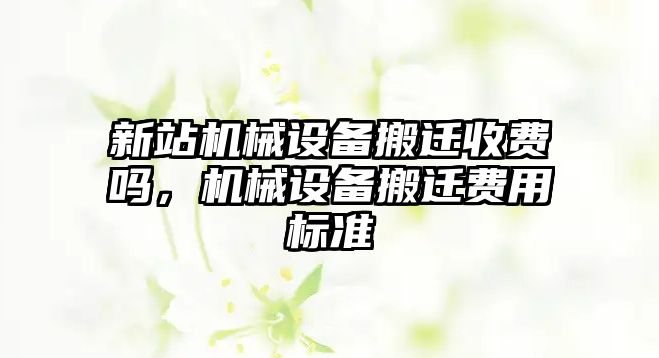 新站機械設(shè)備搬遷收費嗎，機械設(shè)備搬遷費用標(biāo)準(zhǔn)