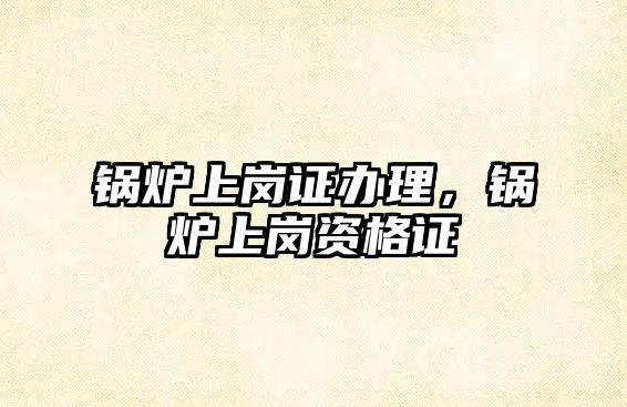 鍋爐上崗證辦理，鍋爐上崗資格證