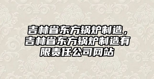 吉林省東方鍋爐制造，吉林省東方鍋爐制造有限責(zé)任公司網(wǎng)站