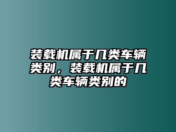 裝載機(jī)屬于幾類車輛類別，裝載機(jī)屬于幾類車輛類別的