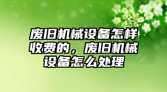 廢舊機械設備怎樣收費的，廢舊機械設備怎么處理