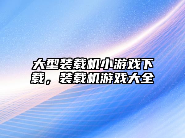 大型裝載機小游戲下載，裝載機游戲大全