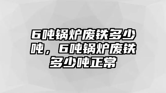 6噸鍋爐廢鐵多少噸，6噸鍋爐廢鐵多少噸正常