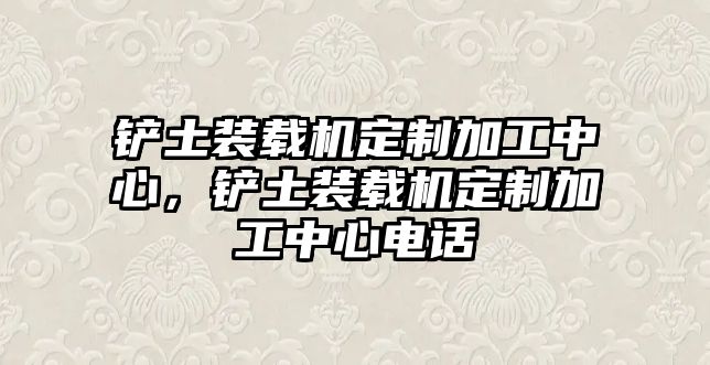 鏟土裝載機(jī)定制加工中心，鏟土裝載機(jī)定制加工中心電話