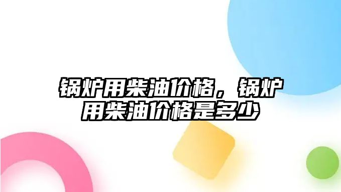 鍋爐用柴油價格，鍋爐用柴油價格是多少