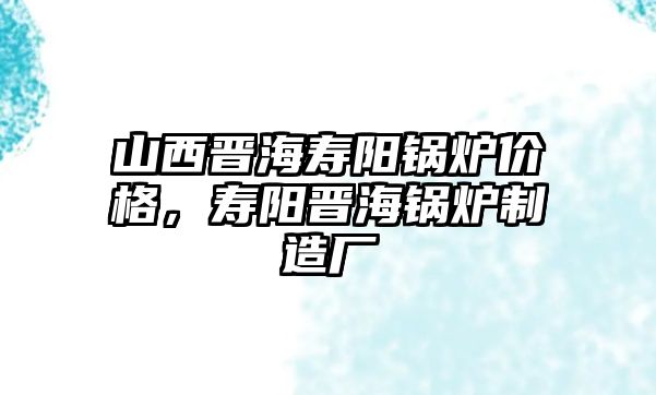 山西晉海壽陽(yáng)鍋爐價(jià)格，壽陽(yáng)晉海鍋爐制造廠