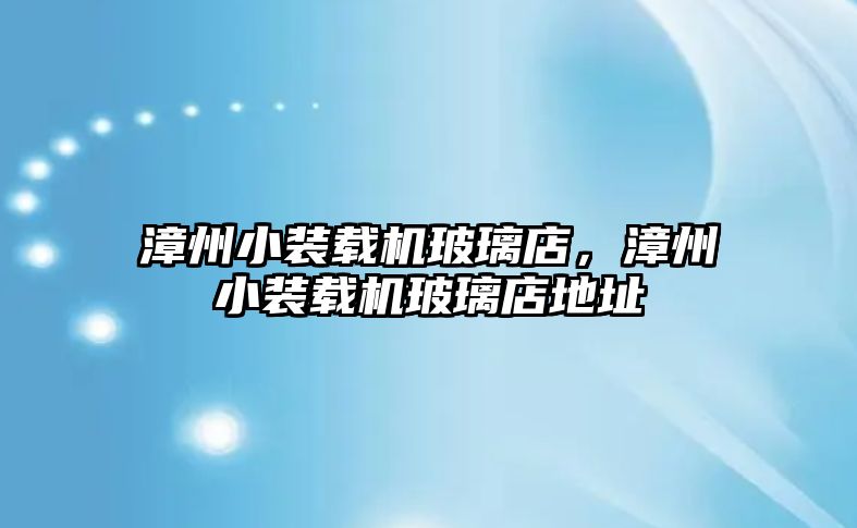 漳州小裝載機玻璃店，漳州小裝載機玻璃店地址