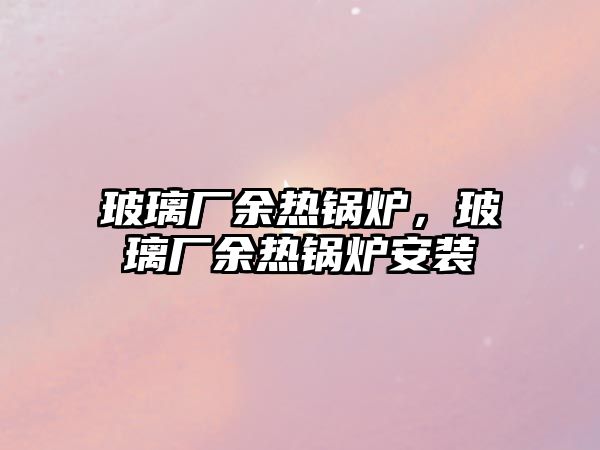 玻璃廠余熱鍋爐，玻璃廠余熱鍋爐安裝