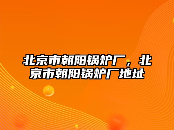 北京市朝陽(yáng)鍋爐廠，北京市朝陽(yáng)鍋爐廠地址