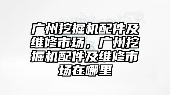 廣州挖掘機配件及維修市場，廣州挖掘機配件及維修市場在哪里