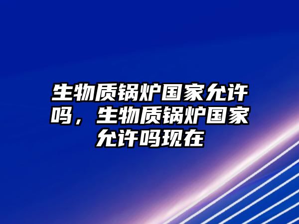 生物質(zhì)鍋爐國(guó)家允許嗎，生物質(zhì)鍋爐國(guó)家允許嗎現(xiàn)在