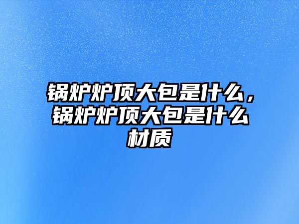 鍋爐爐頂大包是什么，鍋爐爐頂大包是什么材質