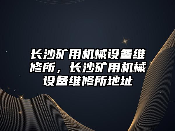 長沙礦用機械設(shè)備維修所，長沙礦用機械設(shè)備維修所地址