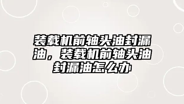 裝載機(jī)前軸頭油封漏油，裝載機(jī)前軸頭油封漏油怎么辦