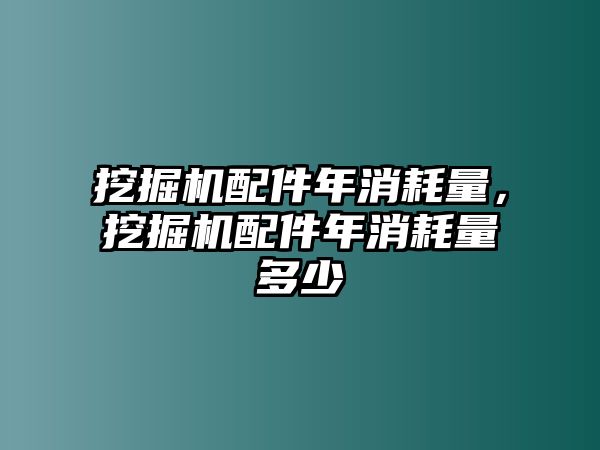 挖掘機(jī)配件年消耗量，挖掘機(jī)配件年消耗量多少