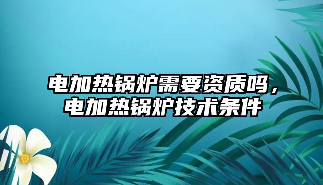 電加熱鍋爐需要資質(zhì)嗎，電加熱鍋爐技術(shù)條件