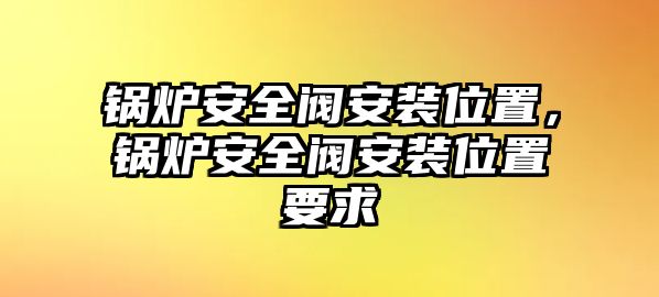 鍋爐安全閥安裝位置，鍋爐安全閥安裝位置要求