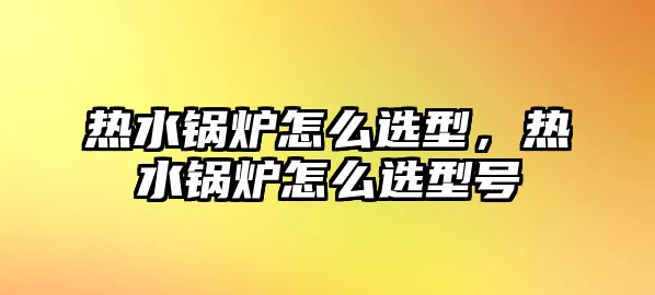 熱水鍋爐怎么選型，熱水鍋爐怎么選型號