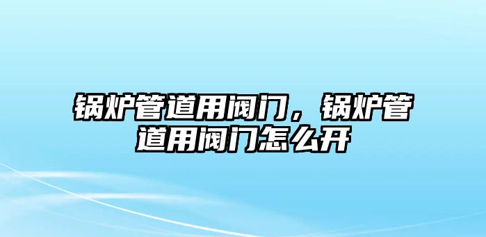 鍋爐管道用閥門，鍋爐管道用閥門怎么開