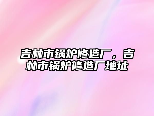 吉林市鍋爐修造廠，吉林市鍋爐修造廠地址