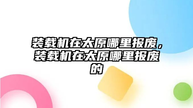 裝載機(jī)在太原哪里報(bào)廢，裝載機(jī)在太原哪里報(bào)廢的