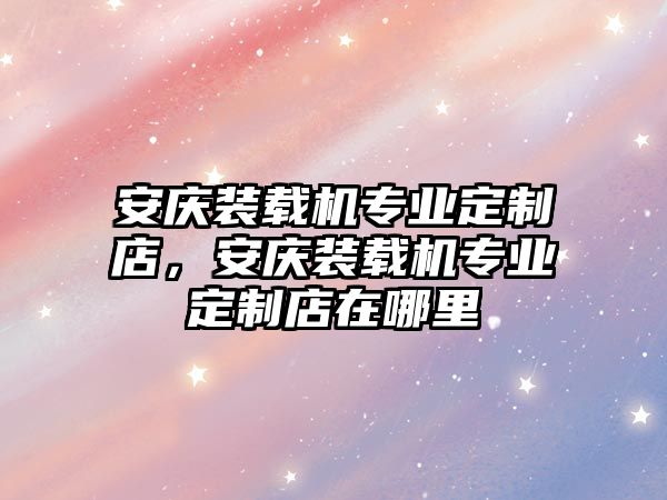 安慶裝載機(jī)專業(yè)定制店，安慶裝載機(jī)專業(yè)定制店在哪里