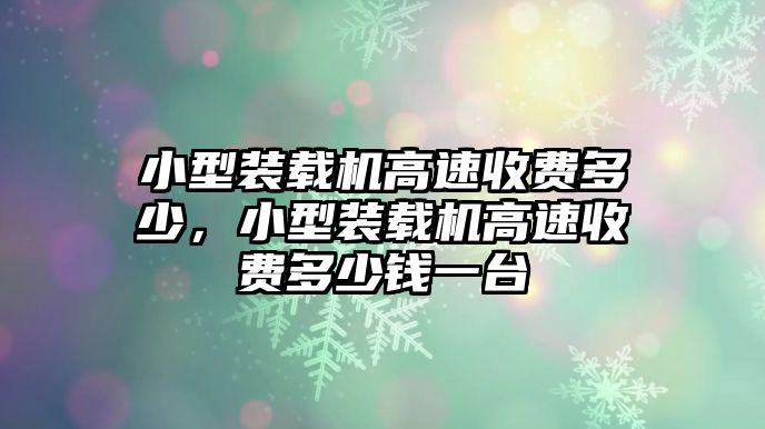 小型裝載機高速收費多少，小型裝載機高速收費多少錢一臺