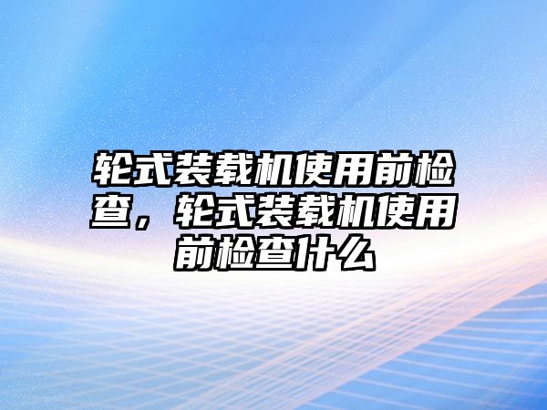 輪式裝載機(jī)使用前檢查，輪式裝載機(jī)使用前檢查什么