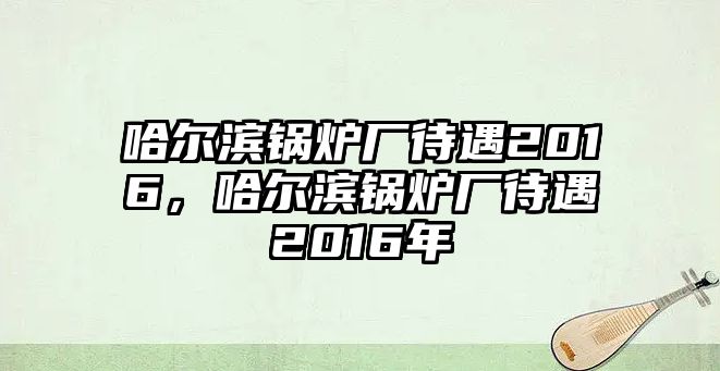 哈爾濱鍋爐廠待遇2016，哈爾濱鍋爐廠待遇2016年