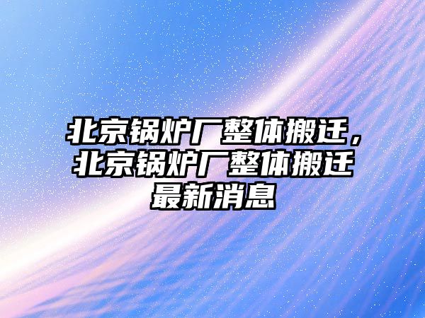 北京鍋爐廠整體搬遷，北京鍋爐廠整體搬遷最新消息