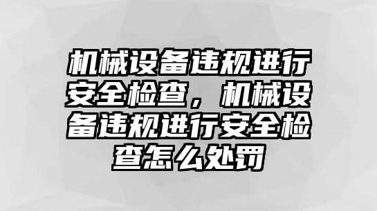 機械設備違規(guī)進行安全檢查，機械設備違規(guī)進行安全檢查怎么處罰