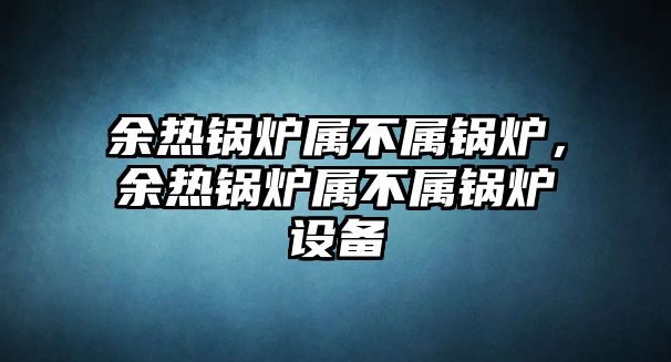 余熱鍋爐屬不屬鍋爐，余熱鍋爐屬不屬鍋爐設(shè)備