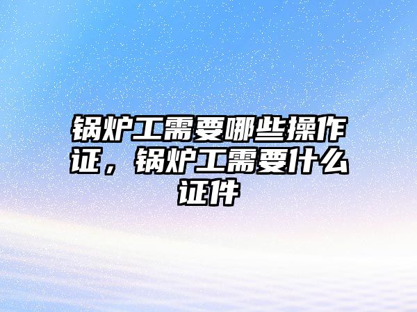 鍋爐工需要哪些操作證，鍋爐工需要什么證件