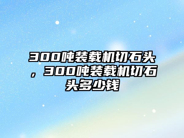 300噸裝載機切石頭，300噸裝載機切石頭多少錢