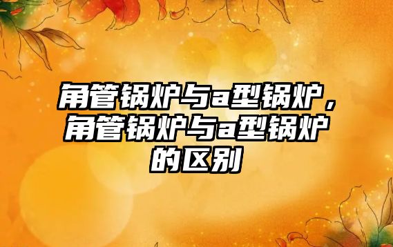 角管鍋爐與a型鍋爐，角管鍋爐與a型鍋爐的區(qū)別